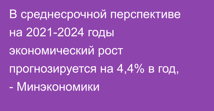 В среднесрочной перспективе на 2021-2024 годы экономический рост прогнозируется на 4,4% в год, - Минэкономики