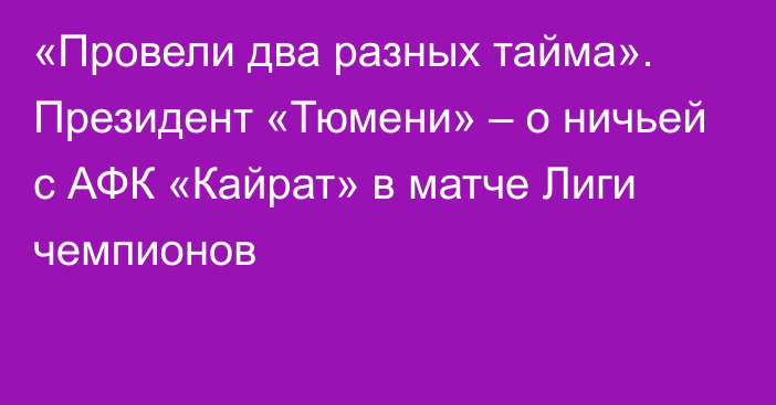 «Провели два разных тайма». Президент «Тюмени» – о ничьей с АФК «Кайрат» в матче Лиги чемпионов