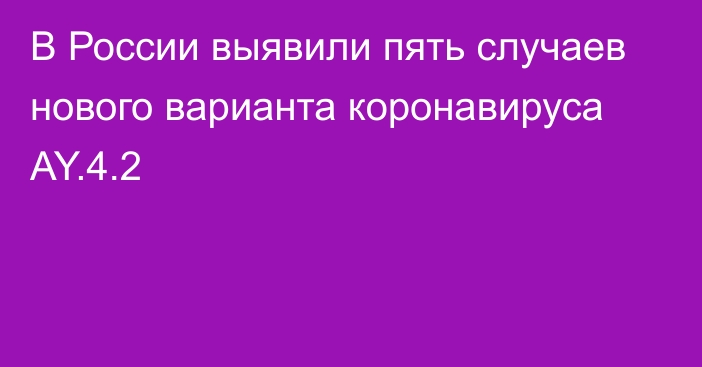 В России выявили пять случаев нового варианта коронавируса AY.4.2