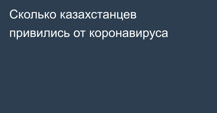 Сколько казахстанцев привились от коронавируса