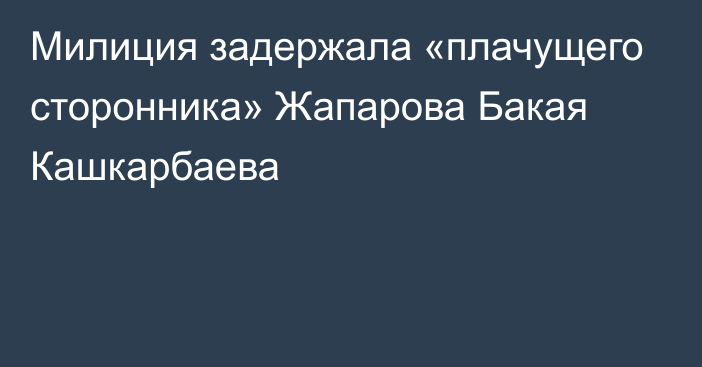 Милиция задержала «плачущего сторонника» Жапарова Бакая Кашкарбаева