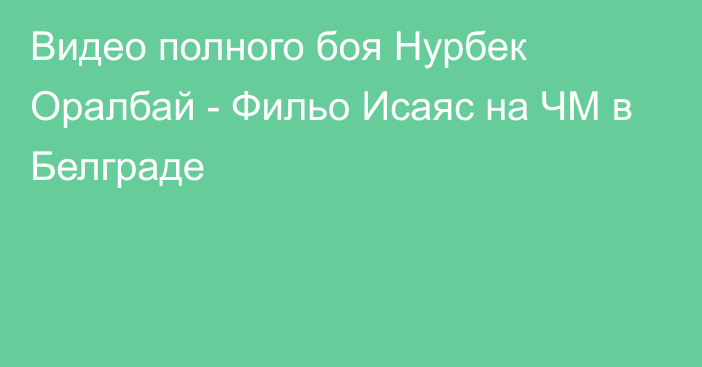 Видео полного боя Нурбек Оралбай - Фильо Исаяс на ЧМ в Белграде