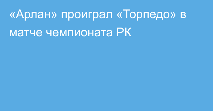 «Арлан» проиграл «Торпедо» в матче чемпионата РК