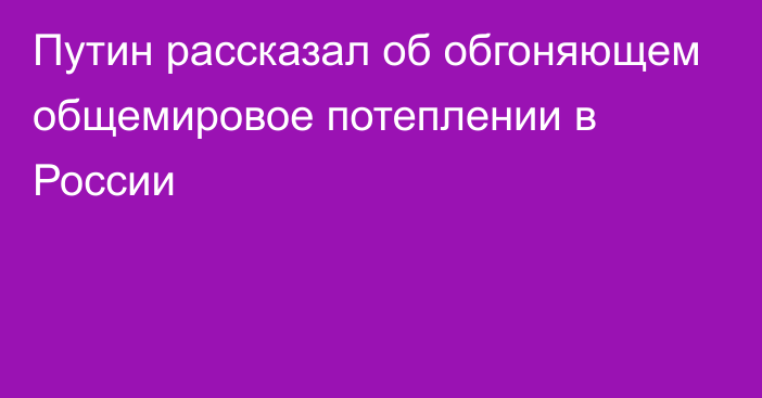 Путин рассказал об обгоняющем общемировое потеплении в России