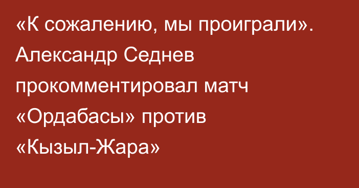 «К сожалению, мы проиграли». Александр Седнев прокомментировал матч «Ордабасы» против «Кызыл-Жара»