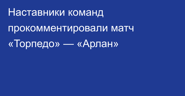 Наставники команд прокомментировали матч «Торпедо» — «Арлан»