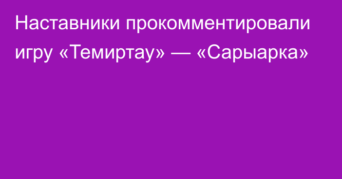 Наставники прокомментировали игру «Темиртау» — «Сарыарка»