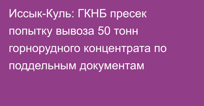 Иссык-Куль: ГКНБ пресек попытку вывоза  50 тонн горнорудного концентрата по поддельным документам