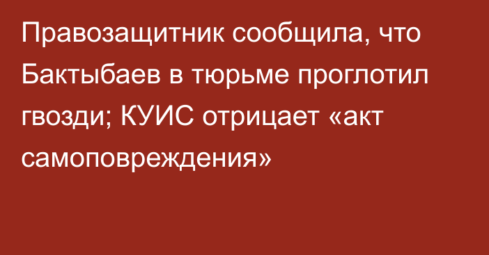 Правозащитник сообщила, что Бактыбаев в тюрьме проглотил гвозди; КУИС отрицает «акт самоповреждения»