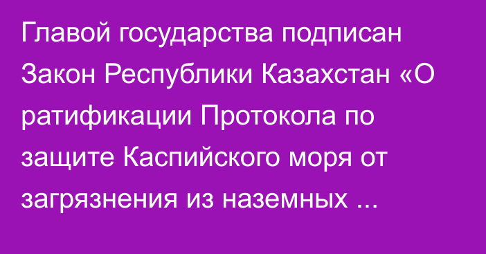 Главой государства подписан Закон Республики Казахстан «О ратификации Протокола по защите Каспийского моря от загрязнения из наземных источников и в результате осуществляемой на суше деятельности к Рамочной конвенции по защите морской среды Каспийского моря»