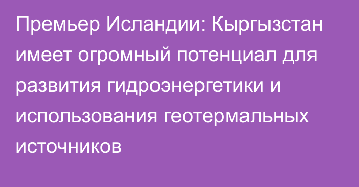 Премьер Исландии: Кыргызстан имеет огромный потенциал для развития гидроэнергетики и использования геотермальных источников