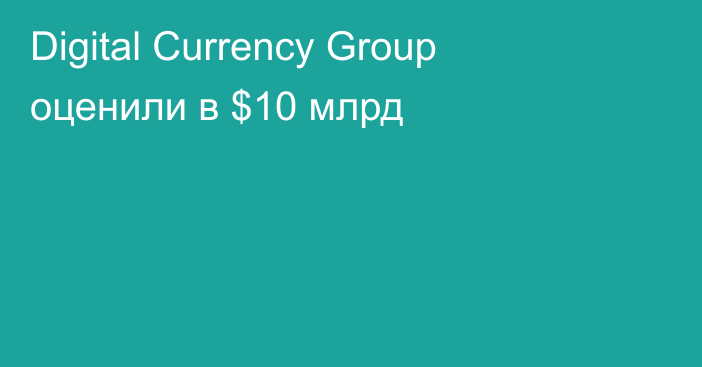 Digital Currency Group оценили в $10 млрд