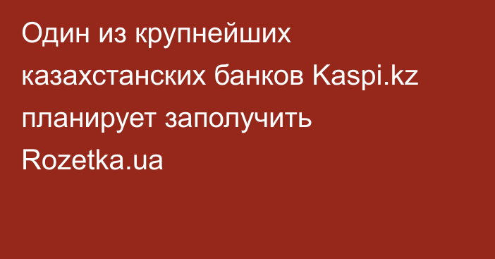 Один из крупнейших казахстанских банков Kaspi.kz планирует заполучить Rozetka.ua