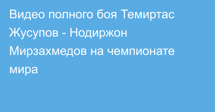 Видео полного боя Темиртас Жусупов - Нодиржон Мирзахмедов на чемпионате мира