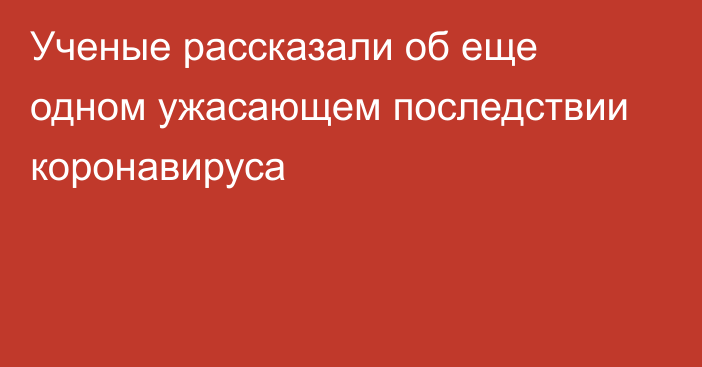 Ученые рассказали об еще одном ужасающем последствии коронавируса