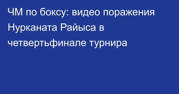 ЧМ по боксу: видео поражения Нурканата Райыса в четвертьфинале турнира