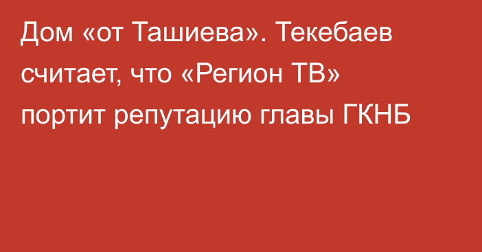 Дом «от Ташиева». Текебаев считает, что «Регион ТВ» портит репутацию главы ГКНБ