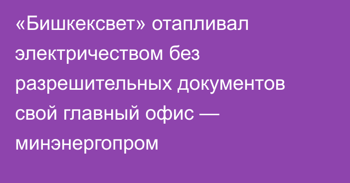 «Бишкексвет» отапливал электричеством без разрешительных документов свой главный офис — минэнергопром