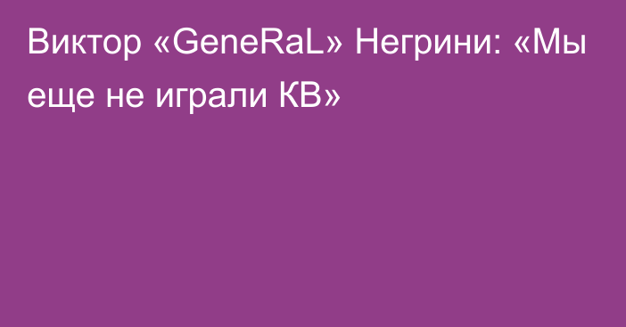 Виктор «GeneRaL» Негрини: «Мы еще не играли КВ»