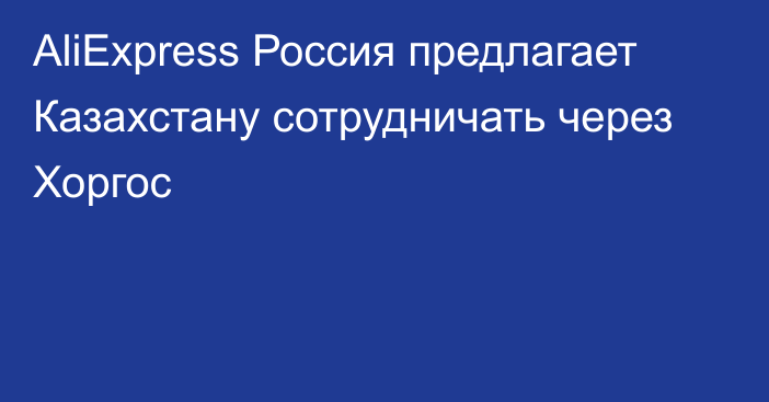 AliExpress Россия предлагает Казахстану сотрудничать через Хоргос
