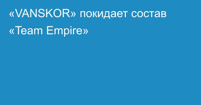«VANSKOR» покидает состав «Team Empire»