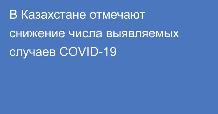 В Казахстане отмечают снижение числа выявляемых случаев COVID-19