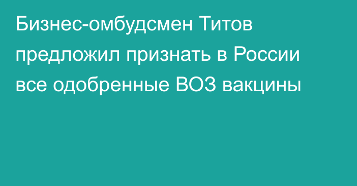 Бизнес-омбудсмен Титов предложил признать в России все одобренные ВОЗ вакцины