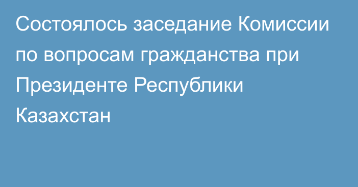 Состоялось заседание Комиссии по вопросам гражданства при Президенте Республики Казахстан