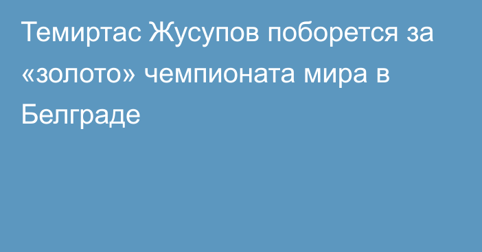 Темиртас Жусупов поборется за «золото» чемпионата мира в Белграде