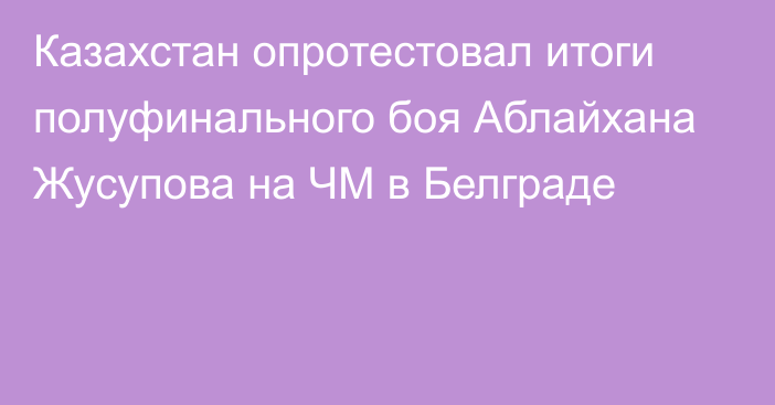 Казахстан опротестовал итоги полуфинального боя Аблайхана Жусупова на ЧМ в Белграде