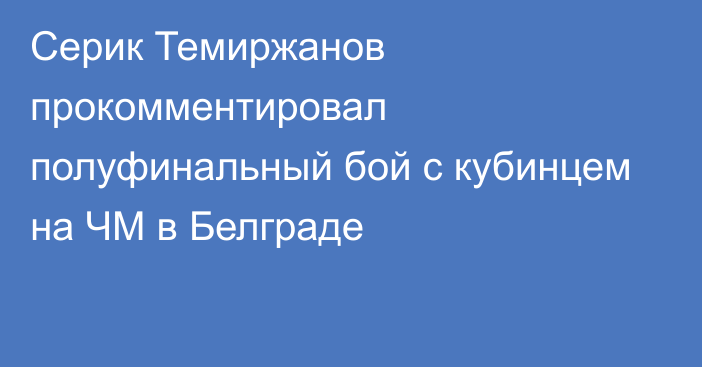 Серик Темиржанов прокомментировал полуфинальный бой с кубинцем на ЧМ в Белграде