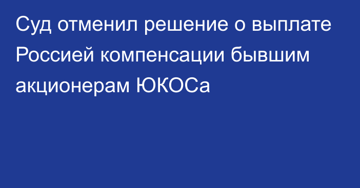 Суд отменил решение о выплате Россией компенсации бывшим акционерам ЮКОСа