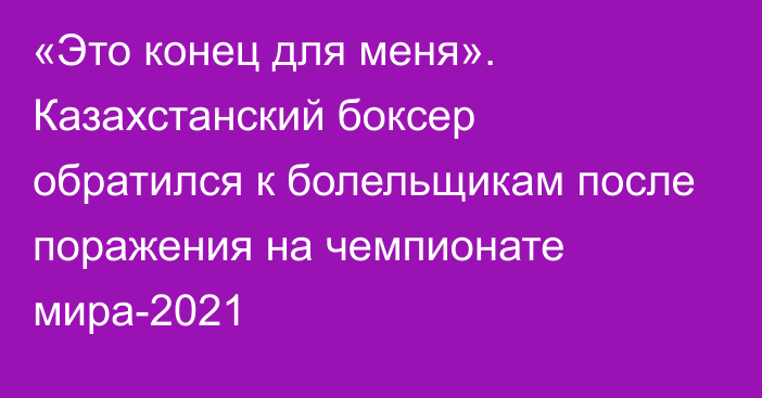 «Это конец для меня». Казахстанский боксер обратился к болельщикам после поражения на чемпионате мира-2021