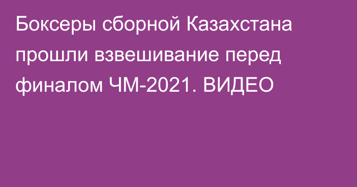 Боксеры сборной Казахстана прошли взвешивание перед финалом ЧМ-2021. ВИДЕО