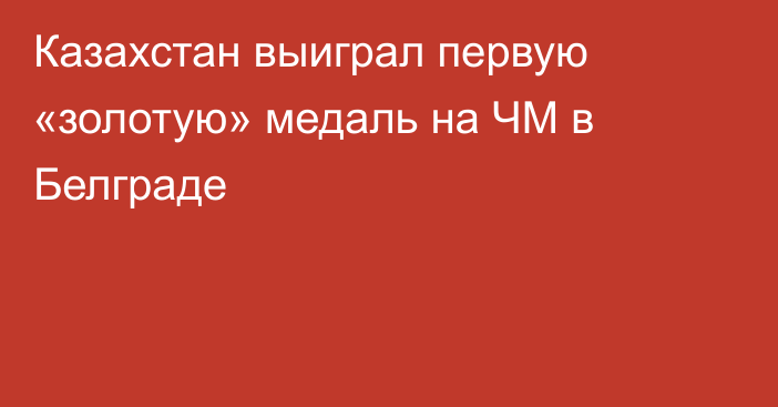 Казахстан выиграл первую «золотую» медаль на ЧМ в Белграде