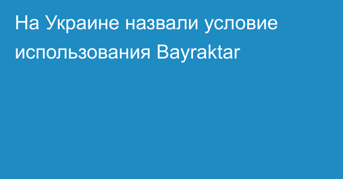 На Украине назвали условие использования Bayraktar