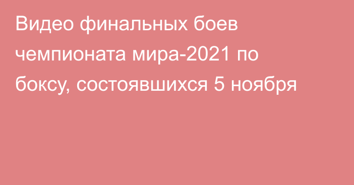 Видео финальных боев чемпионата мира-2021 по боксу, состоявшихся 5 ноября