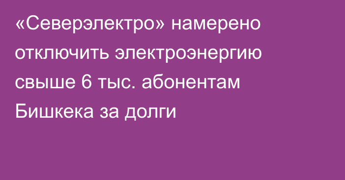 «Северэлектро» намерено отключить электроэнергию свыше 6 тыс. абонентам Бишкека за долги