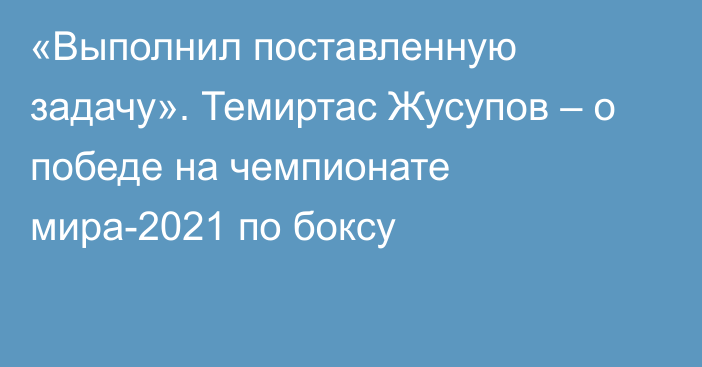 «Выполнил поставленную задачу». Темиртас Жусупов – о победе на чемпионате мира-2021 по боксу