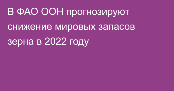 В ФАО ООН прогнозируют снижение мировых запасов зерна в 2022 году