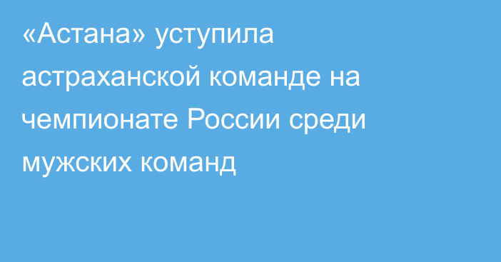 «Астана» уступила астраханской команде на чемпионате России среди мужских команд