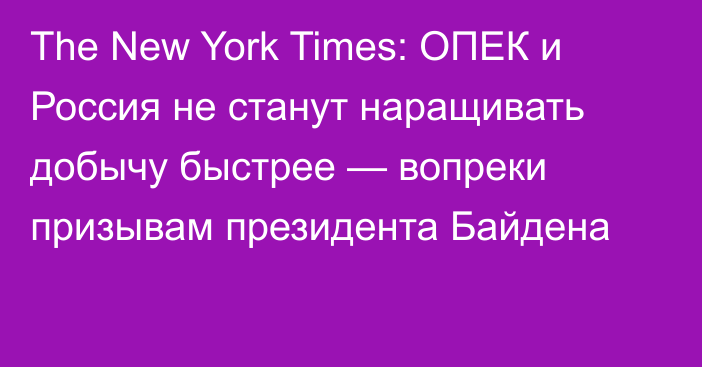 The New York Times: ОПЕК и Россия не станут наращивать добычу быстрее — вопреки призывам президента Байдена
