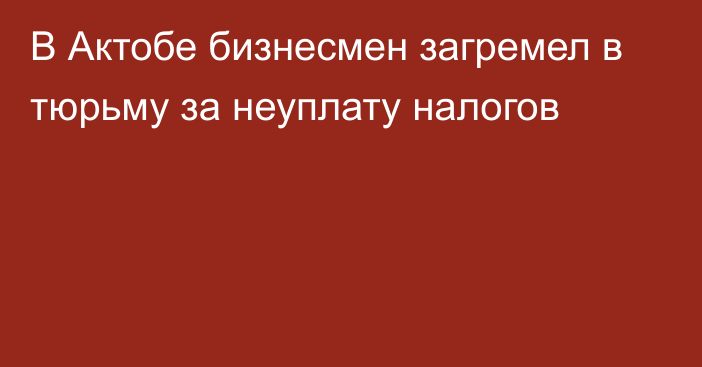 В Актобе бизнесмен загремел в тюрьму за неуплату налогов