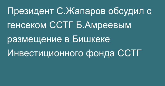 Президент С.Жапаров обсудил с генсеком ССТГ Б.Амреевым размещение в Бишкеке Инвестиционного фонда ССТГ