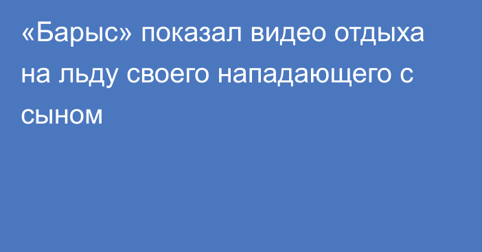 «Барыс» показал видео отдыха на льду своего нападающего с сыном