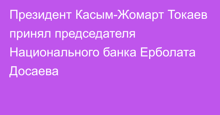 Президент Касым-Жомарт Токаев принял председателя Национального банка Ерболата Досаева