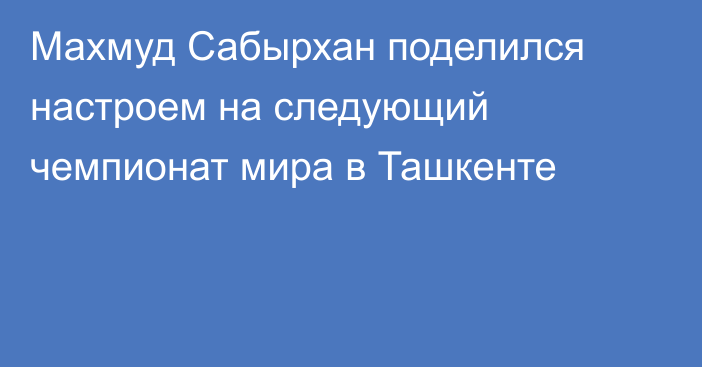 Махмуд Сабырхан поделился настроем на следующий чемпионат мира в Ташкенте