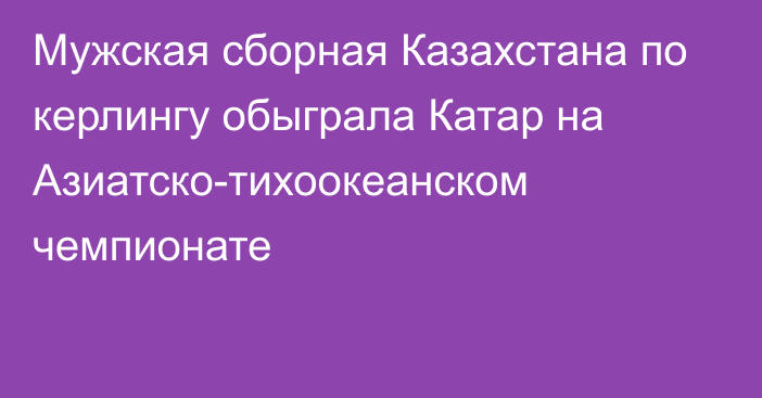 Мужская сборная Казахстана по керлингу обыграла Катар на Азиатско-тихоокеанском чемпионате