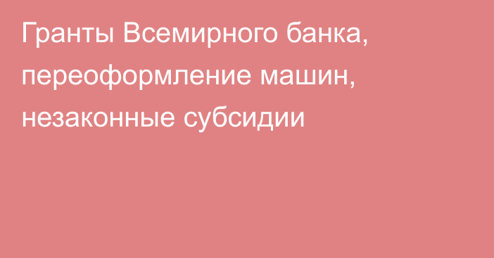 Гранты Всемирного банка, переоформление машин, незаконные субсидии