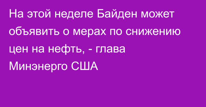 На этой неделе Байден может объявить о мерах по снижению цен на нефть, - глава Минэнерго США